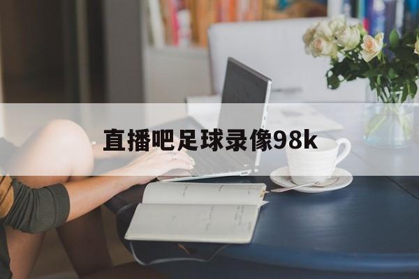 直播吧足球录像98k_(直播吧足球录像V1115版本什么时间发布的中国)