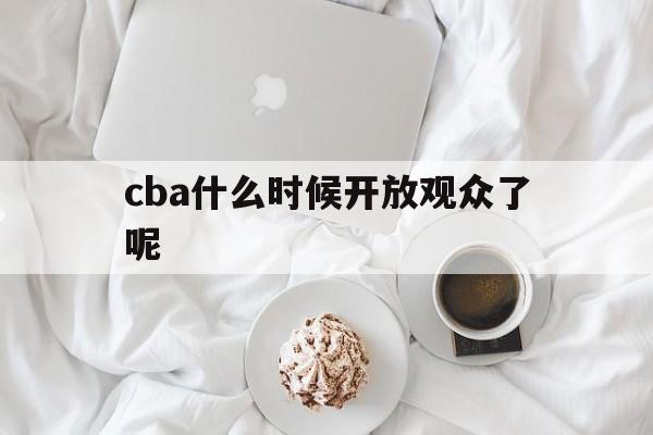 cba什么时候开放观众了呢_(cba什么时候开放观众了呢现在)  第1张