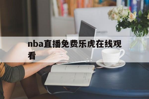 nba直播免费乐虎在线观看_(nba直播免费乐虎在线观看高清)  第1张