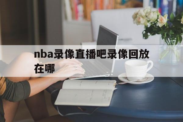 nba录像直播吧录像回放在哪_(nba录像直播吧录像回放在哪看)  第1张