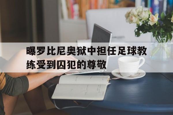 关于曝罗比尼奥狱中担任足球教练受到囚犯的尊敬的信息  第1张