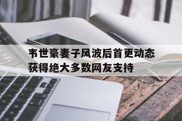 韦世豪妻子风波后首更动态获得绝大多数网友支持的简单介绍