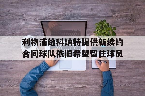 关于利物浦给科纳特提供新续约合同球队依旧希望留住球员的信息