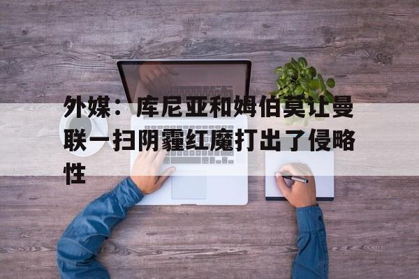 外媒：库尼亚和姆伯莫让曼联一扫阴霾红魔打出了侵略性的简单介绍  第1张