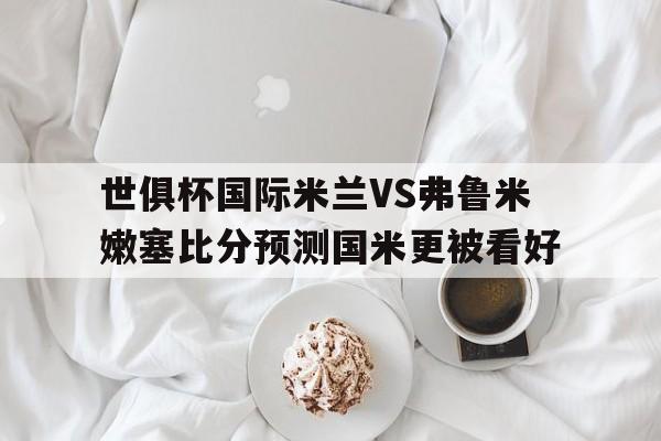 关于世俱杯国际米兰VS弗鲁米嫩塞比分预测国米更被看好的信息  第1张