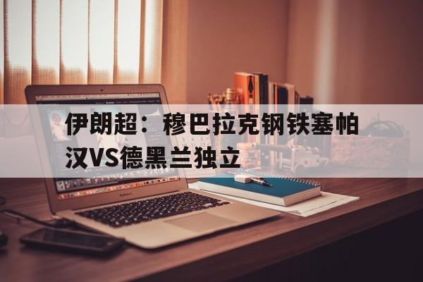 关于伊朗超：穆巴拉克钢铁塞帕汉VS德黑兰独立的信息