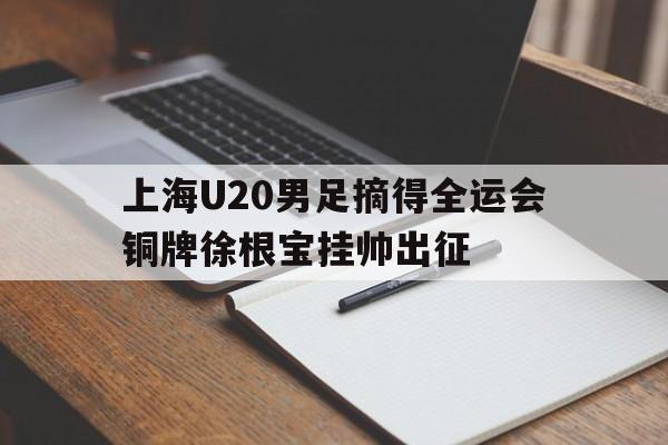 上海U20男足摘得全运会铜牌徐根宝挂帅出征的简单介绍  第1张