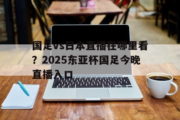 国足vs日本直播在哪里看？2025东亚杯国足今晚直播入口的简单介绍  第1张