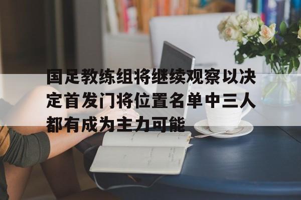国足教练组将继续观察以决定首发门将位置名单中三人都有成为主力可能的简单介绍 第1张 国足教练组将继续观察以决定首发门将位置名单中三人都有成为主力可能的简单介绍 第1张