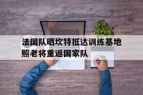 法国队晒坎特抵达训练基地照老将重返国家队的简单介绍