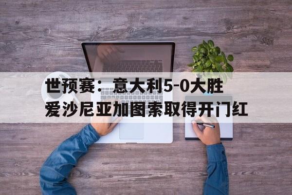 世预赛：意大利5-0大胜爱沙尼亚加图索取得开门红的简单介绍  第1张