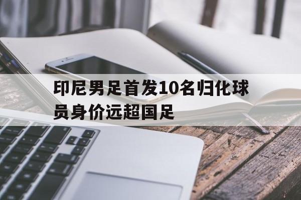印尼男足首发10名归化球员身价远超国足 第1张 印尼男足首发10名归化球员身价远超国足 第1张