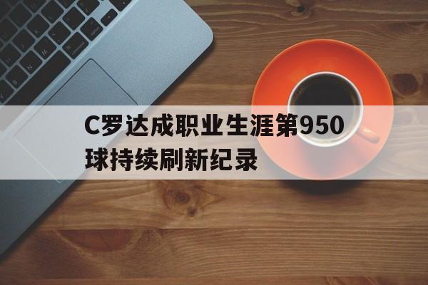 C罗达成职业生涯第950球持续刷新纪录的简单介绍  第1张