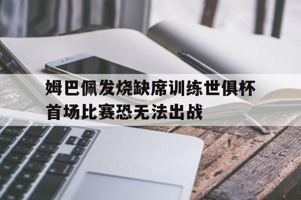 关于姆巴佩发烧缺席训练世俱杯首场比赛恐无法出战的信息  第1张