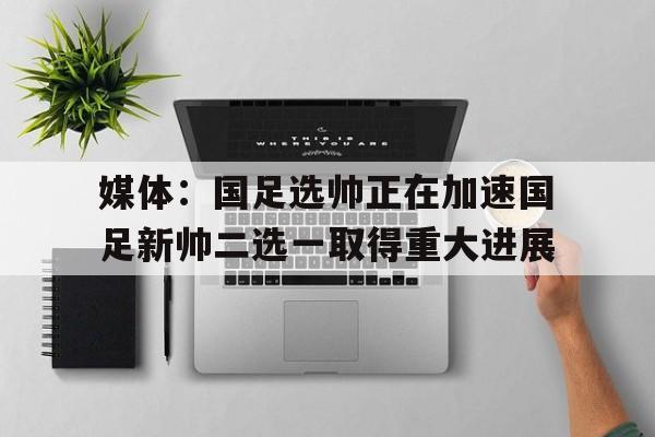 关于媒体：国足选帅正在加速国足新帅二选一取得重大进展的信息  第1张