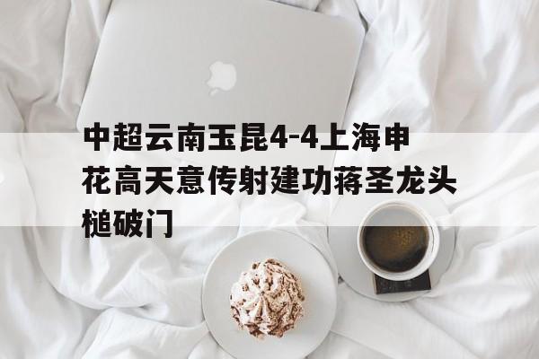 中超云南玉昆4-4上海申花高天意传射建功蒋圣龙头槌破门的简单介绍  第1张