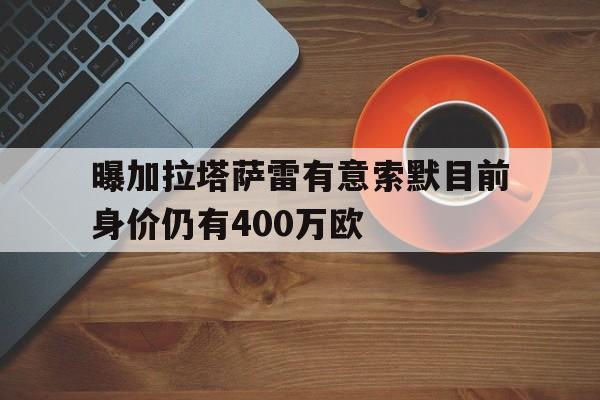 关于曝加拉塔萨雷有意索默目前身价仍有400万欧的信息