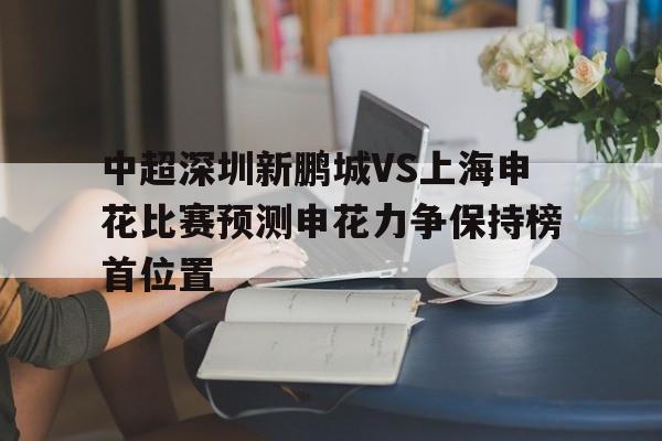 中超深圳新鹏城VS上海申花比赛预测申花力争保持榜首位置的简单介绍  第1张