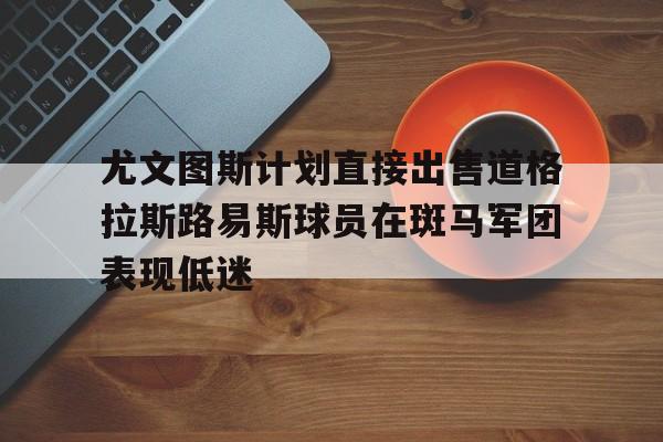 关于尤文图斯计划直接出售道格拉斯路易斯球员在斑马军团表现低迷的信息  第1张