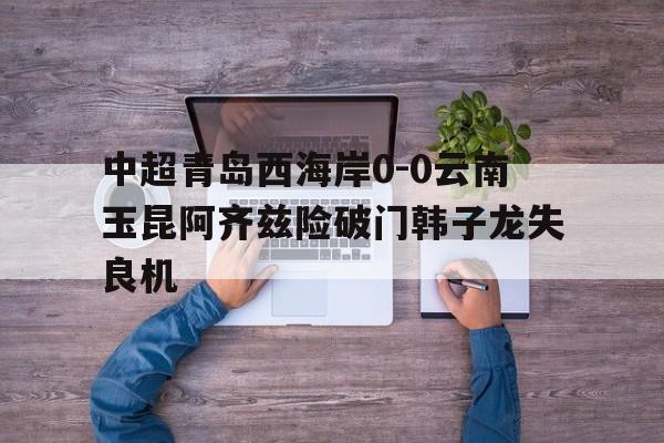 中超青岛西海岸0-0云南玉昆阿齐兹险破门韩子龙失良机的简单介绍 第1张 中超青岛西海岸0-0云南玉昆阿齐兹险破门韩子龙失良机的简单介绍 第1张