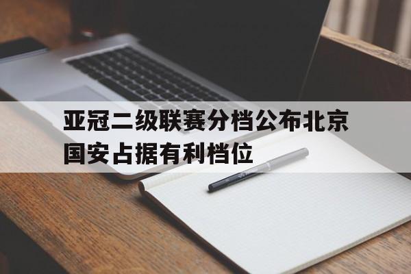 亚冠二级联赛分档公布北京国安占据有利档位的简单介绍